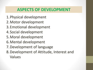 ASPECTS OF DEVELOPMENT
1.Physical development
2.Motor development
3.Emotional development
4.Social development
5.Moral development
6.Mental development
7.Development of language
8.Development of Attitude, Interest and
Values
 