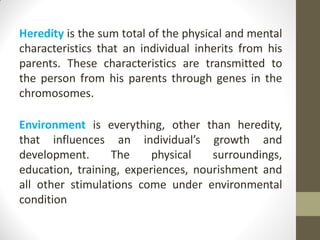 Heredity is the sum total of the physical and mental
characteristics that an individual inherits from his
parents. These characteristics are transmitted to
the person from his parents through genes in the
chromosomes.
Environment is everything, other than heredity,
that influences an individual’s growth and
development. The physical surroundings,
education, training, experiences, nourishment and
all other stimulations come under environmental
condition
 