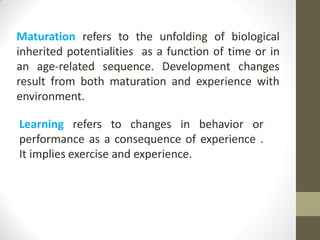 Maturation refers to the unfolding of biological
inherited potentialities as a function of time or in
an age-related sequence. Development changes
result from both maturation and experience with
environment.
Learning refers to changes in behavior or
performance as a consequence of experience .
It implies exercise and experience.
 