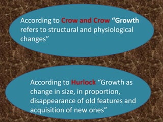 According to Crow and Crow “Growth
refers to structural and physiological
changes”
According to Hurlock “Growth as
change in size, in proportion,
disappearance of old features and
acquisition of new ones”
 