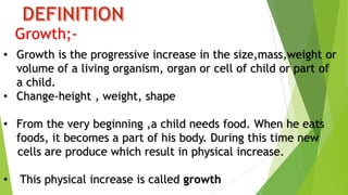 Growth;-
• Growth is the progressive increase in the size,mass,weight or
volume of a living organism, organ or cell of child or part of
a child.
• Change-height , weight, shape
• From the very beginning ,a child needs food. When he eats
foods, it becomes a part of his body. During this time new
cells are produce which result in physical increase.
• This physical increase is called growth
 