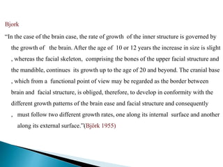 Bjork
“In the case of the brain case, the rate of growth of the inner structure is governed by
the growth of the brain. After the age of 10 or 12 years the increase in size is slight
, whereas the facial skeleton, comprising the bones of the upper facial structure and
the mandible, continues its growth up to the age of 20 and beyond. The cranial base
, which from a functional point of view may be regarded as the border between
brain and facial structure, is obliged, therefore, to develop in conformity with the
different growth patterns of the brain ease and facial structure and consequently
, must follow two different growth rates, one along its internal surface and another
along its external surface.”(Björk 1955)
 