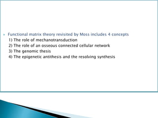  Functional matrix theory revisited by Moss includes 4 concepts
1) The role of mechanotransduction
2) The role of an osseous connected cellular network
3) The genomic thesis
4) The epigenetic antithesis and the resolving synthesis
 