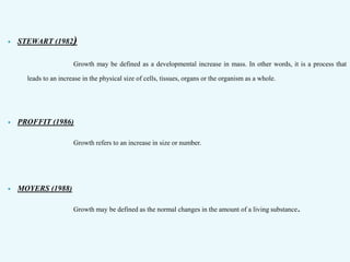  STEWART (1982)
Growth may be defined as a developmental increase in mass. In other words, it is a process that
leads to an increase in the physical size of cells, tissues, organs or the organism as a whole.
 PROFFIT (1986)
Growth refers to an increase in size or number.
 MOYERS (1988)
Growth may be defined as the normal changes in the amount of a living substance.
 