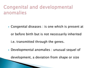  Congenital diseases : is one which is present at
or before birth but is not necessarily inherited
i.e. transmitted through the genes.
 Developmental anomalies : unusual sequel of
development, a deviation from shape or size
 