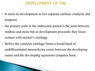  It starts its development as two separate surfaces condylar and
temporal
 the primary joint in the embryonic period is the joint between
malleus and incus but as development proceeds, they loose
contact with meckel’s cartilage.
 Before the condylar cartilage forms a broad band of
undifferentiated mesenchyme exists between the developing
ramus and the developing squamous tympanic bone.
 
