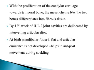  With the proliferation of the condylar cartilage
towards temporal bone, the mesenchyme b/w the two
bones differentiates into fibrous tissue.
 By 12th week of IUL 2 joint cavities are delineated by
intervening articular disc.
 At birth mandibular fossa is flat and articular
eminence is not developed –helps in ant-post
movement during suckling.
 