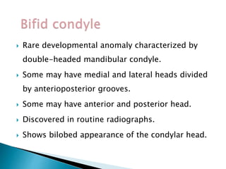  Rare developmental anomaly characterized by
double-headed mandibular condyle.
 Some may have medial and lateral heads divided
by anterioposterior grooves.
 Some may have anterior and posterior head.
 Discovered in routine radiographs.
 Shows bilobed appearance of the condylar head.
 