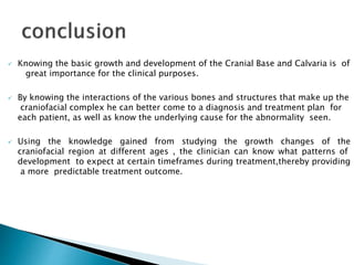  Knowing the basic growth and development of the Cranial Base and Calvaria is of
great importance for the clinical purposes.
 By knowing the interactions of the various bones and structures that make up the
craniofacial complex he can better come to a diagnosis and treatment plan for
each patient, as well as know the underlying cause for the abnormality seen.
 Using the knowledge gained from studying the growth changes of the
craniofacial region at different ages , the clinician can know what patterns of
development to expect at certain timeframes during treatment,thereby providing
a more predictable treatment outcome.
 