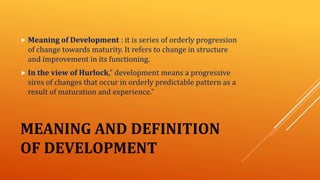 MEANING AND DEFINITION
OF DEVELOPMENT
 Meaning of Development : it is series of orderly progression
of change towards maturity. It refers to change in structure
and improvement in its functioning.
 In the view of Hurlock,” development means a progressive
sires of changes that occur in orderly predictable pattern as a
result of maturation and experience.”
 