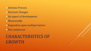 CHARACTERISTICS OF
GROWTH
Intrinsic Process
Extrinsic Changes
An aspect of development
Measureable
Dependent upon multiple factors
Not continuous
 