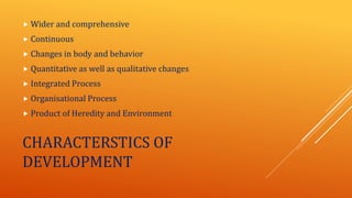 CHARACTERSTICS OF
DEVELOPMENT
 Wider and comprehensive
 Continuous
 Changes in body and behavior
 Quantitative as well as qualitative changes
 Integrated Process
 Organisational Process
 Product of Heredity and Environment
 