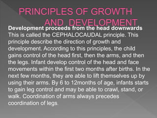 Development proceeds from the head downwards
This is called the CEPHALOCAUDAL principle. This
principle describe the direction of growth and
development. According to this principles, the child
gains control of the head first, then the arms, and then
the legs. Infant develop control of the head and face
movements within the first two months after births. In the
next few months, they are able to lift themselves up by
using their arms. By 6 to 12months of age, infants starts
to gain leg control and may be able to crawl, stand, or
walk. Coordination of arms always precedes
coordination of legs.
 