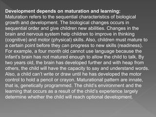 Development depends on maturation and learning:
Maturation refers to the sequential characteristics of biological
growth and development. The biological changes occurs in
sequential order and give children new abilities. Changes in the
brain and nervous system help children to improve in thinking
(cognitive) and motor (physical) skills. Also, children must mature to
a certain point before they can progress to new skills (readiness).
For example, a four month old cannot use language because the
infant’s brain has not matured enough to allow the child to talk. By
two years old, the brain has developed further and with heap from
others, the child will have the capacity to say and understand words.
Also, a child can’t write or draw until he has developed the motor
control to hold a pencil or crayon. Maturational pattern are innate,
that is, genetically programmed. The child’s environment and the
learning that occurs as a result of the child’s experience largely
determine whether the child will reach optional development.
 