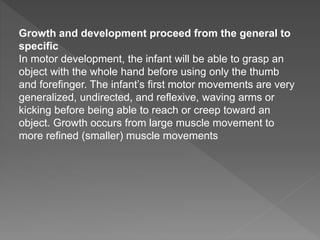 Growth and development proceed from the general to
specific
In motor development, the infant will be able to grasp an
object with the whole hand before using only the thumb
and forefinger. The infant’s first motor movements are very
generalized, undirected, and reflexive, waving arms or
kicking before being able to reach or creep toward an
object. Growth occurs from large muscle movement to
more refined (smaller) muscle movements
 