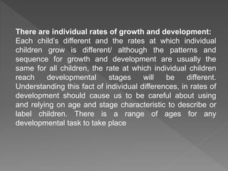 There are individual rates of growth and development:
Each child’s different and the rates at which individual
children grow is different/ although the patterns and
sequence for growth and development are usually the
same for all children, the rate at which individual children
reach developmental stages will be different.
Understanding this fact of individual differences, in rates of
development should cause us to be careful about using
and relying on age and stage characteristic to describe or
label children. There is a range of ages for any
developmental task to take place
 