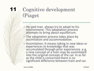 Cognitive development
(Piaget
– He said man always try to adapt to his
environment. This adaptation process
attempts to bring about equilibrium.
– The adaptation process takes place by
assimilation and accommodation.
– Assimilation: It means taking in new ideas or
experiences to knowledge that was
accumulated through prior experiences .e.g.
a new concept of a train may be assimilated
into the original concept of the car. In as far
as the child is concerned there is no
significant difference between train and car.
2/22/2021
Jones H.M-MBA
11
 