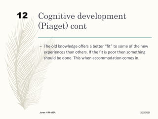Cognitive development
(Piaget) cont
– The old knowledge offers a better “fit” to some of the new
experiences than others. If the fit is poor then something
should be done. This when accommodation comes in.
2/22/2021
Jones H.M-MBA
12
 