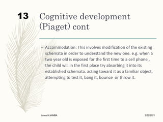 Cognitive development
(Piaget) cont
– Accommodation: This involves modification of the existing
schemata in order to understand the new one. e.g. when a
two year old is exposed for the first time to a cell phone ,
the child will in the first place try absorbing it into its
established schemata. acting toward it as a familiar object,
attempting to test it, bang it, bounce or throw it.
2/22/2021
Jones H.M-MBA
13
 