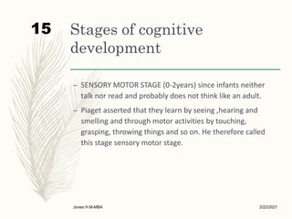 Stages of cognitive
development
– SENSORY MOTOR STAGE (0-2years) since infants neither
talk nor read and probably does not think like an adult.
– Piaget asserted that they learn by seeing ,hearing and
smelling and through motor activities by touching,
grasping, throwing things and so on. He therefore called
this stage sensory motor stage.
2/22/2021
Jones H.M-MBA
15
 