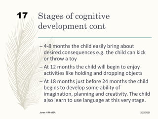 Stages of cognitive
development cont
– 4-8 months the child easily bring about
desired consequences e.g. the child can kick
or throw a toy
– At 12 months the child will begin to enjoy
activities like holding and dropping objects
– At 18 months just before 24 months the child
begins to develop some ability of
imagination, planning and creativity. The child
also learn to use language at this very stage.
2/22/2021
Jones H.M-MBA
17
 