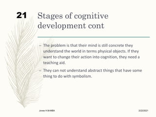 Stages of cognitive
development cont
– The problem is that their mind is still concrete they
understand the world in terms physical objects. If they
want to change their action into cognition, they need a
teaching aid.
– They can not understand abstract things that have some
thing to do with symbolism.
2/22/2021
Jones H.M-MBA
21
 