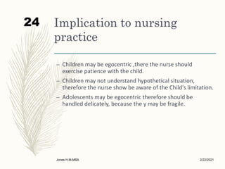 Implication to nursing
practice
– Children may be egocentric ,there the nurse should
exercise patience with the child.
– Children may not understand hypothetical situation,
therefore the nurse show be aware of the Child's limitation.
– Adolescents may be egocentric therefore should be
handled delicately, because the y may be fragile.
2/22/2021
Jones H.M-MBA
24
 