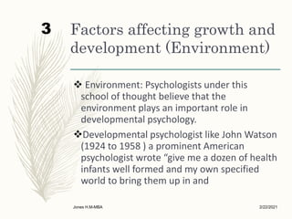 Factors affecting growth and
development (Environment)
 Environment: Psychologists under this
school of thought believe that the
environment plays an important role in
developmental psychology.
Developmental psychologist like John Watson
(1924 to 1958 ) a prominent American
psychologist wrote “give me a dozen of health
infants well formed and my own specified
world to bring them up in and
2/22/2021
Jones H.M-MBA
3
 