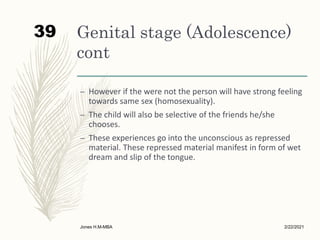 Genital stage (Adolescence)
cont
– However if the were not the person will have strong feeling
towards same sex (homosexuality).
– The child will also be selective of the friends he/she
chooses.
– These experiences go into the unconscious as repressed
material. These repressed material manifest in form of wet
dream and slip of the tongue.
2/22/2021
Jones H.M-MBA
39
 