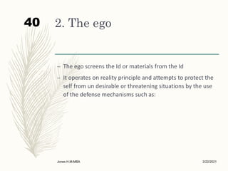 2. The ego
– The ego screens the Id or materials from the Id
– It operates on reality principle and attempts to protect the
self from un desirable or threatening situations by the use
of the defense mechanisms such as:
2/22/2021
Jones H.M-MBA
40
 