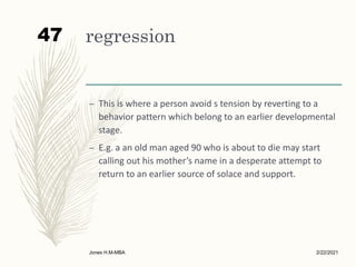 regression
– This is where a person avoid s tension by reverting to a
behavior pattern which belong to an earlier developmental
stage.
– E.g. a an old man aged 90 who is about to die may start
calling out his mother’s name in a desperate attempt to
return to an earlier source of solace and support.
2/22/2021
Jones H.M-MBA
47
 