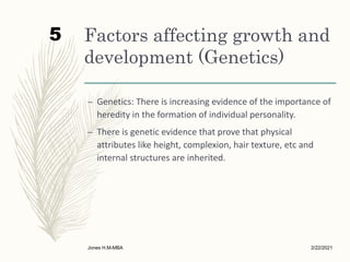 Factors affecting growth and
development (Genetics)
– Genetics: There is increasing evidence of the importance of
heredity in the formation of individual personality.
– There is genetic evidence that prove that physical
attributes like height, complexion, hair texture, etc and
internal structures are inherited.
2/22/2021
Jones H.M-MBA
5
 