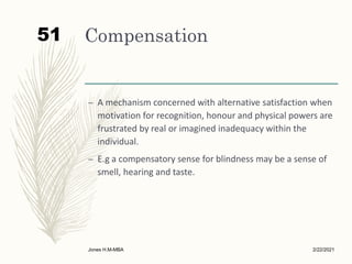 Compensation
– A mechanism concerned with alternative satisfaction when
motivation for recognition, honour and physical powers are
frustrated by real or imagined inadequacy within the
individual.
– E.g a compensatory sense for blindness may be a sense of
smell, hearing and taste.
2/22/2021
Jones H.M-MBA
51
 