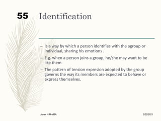 Identification
– Is a way by which a person identifies with the agroup or
individual, sharing his emotions .
– E.g. when a person joins a group, he/she may want to be
like them
– The pattern of tension expresion adopted by the group
governs the way its members are expected to behave or
express themselves.
2/22/2021
Jones H.M-MBA
55
 