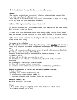 Is the from birth up to 5 months. New babies are also called neonates.
Changes
- The following are the physical, physiological, behavioral and psychological changes which
occur at this stage of growth and development.
i) The baby can lie on its back and tries to roll over. It can do a number of things such as crying,
moving their arms, legs, heads, swallowing and sucking.
ii) Babies at this stage suck anything and put in their mouth.
iii) Neonates can see but only a short distance of about 20cm. They can also hear, smell and feel.
They spend most of their time sleeping.
iv) Babies at this stage express their feelings mainly through crying. They cry to show hunger,
thirst, pain, tiredness, fear and discomfort such as wet nappies, cold and lot of heat and sickness.
v) The immune system is immature and the baby depends on the immunity from his or her
mother through breast-feeding.
Advantages of breast-feeding.
The milk produced by mother in the first days after delivery is called colostrum. The colostum is
usually sticky and yellow and contains more proteins and antibodies than white milk produced
later.
- Mother milk contains nearly all the nutrients needed for growth and development of the body.
The following are the advantages of breast feeding.
(i) Breast-feeding creates a special bond between the mother and the baby. i.e it has
psychological benefits.
(ii) Breast milk is at the right temperature for the baby.
(iii) Breast milk is well balanced. i.e it contains nearly all nutrients needed for normal
functioning.
(iv) Breast feeding (milk) does not require preparation.
(v) Breast milk is safe and free from contamination.
(vi) Colostrum contains a lot of antibodies needed to protect the baby against infection.
Reasons for substitution of Mothers milk with others foods like cows milk.
(i) Death of Mother.
(ii) Inability of the Mother to produce enough milk.
(iii) In case of multiple births e.g twins, triplets etc.
(iv) In case the Mother has easily transmitted diseases like tuberculosis.
* OLDER BABY STAGE
This is the stage from 6 to 12 months.
Changes
(i) At six months, a baby can completely control his/her head and sit without support.
(ii) At 7 months the baby learn to crawl.
 