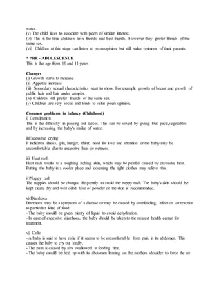 water.
(v) The child likes to associate with peers of similar interest.
(vi) This is the time children have friends and best friends. However they prefer friends of the
same sex.
(vii) Children at this stage can listen to peers opinion but still value opinions of their parents.
* PRE - ADOLESCENCE
This is the age from 10 and 11 years
Changes
(i) Growth starts to increase
(ii) Appetite increase
(iii) Secondary sexual characteristics start to show. For example growth of breast and growth of
public hair and hair under armpits.
(iv) Children still prefer friends of the same sex.
(v) Children are very social and tends to value peers opinion.
Common problems in Infancy (Childhood)
i) Constipation
This is the difficulty in passing out faeces. This can be solved by giving fruit juice,vegetables
and by increasing the baby's intake of water.
ii)Excessive crying
It indicates illness, pin, hunger, thirst, need for love and attention or the baby may be
uncomfortable due to excessive heat or wetness.
iii) Heat rash
Heat rash results to a roughing itching skin, which may be painful caused by excessive heat.
Putting the baby in a cooler place and loosening the tight clothes may relieve this.
iv)Nappy rash
The nappies should be changed frequently to avoid the nappy rash. The baby's skin should be
kept clean, dry and well oiled. Use of powder on the skin is recommended.
v) Diarrhoea
Diarrhoea may be a symptom of a disease or may be caused by overfeeding, infection or reaction
to particular kind of food.
- The baby should be given plenty of liquid to avoid dehydration.
- In case of excessive diarrhoea, the baby should be taken to the nearest health center for
treatment.
vi) Colic
- A baby is said to have colic if it seems to be uncomfortable from pain in its abdomen. This
causes the baby to cry out loudly.
- The pain is caused by airs swallowed at feeding time.
- The baby should be held up with its abdomen leaning on the mothers shoulder to force the air
 