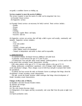 out gently a condition known as winding up.
Services required to meet the needs of children
The services required to meet the needs of a child can be categorized into two;-
(a) Essential (basic) services
(b) Supportive services
(a) Essential (basic) services are necessary for baby's survival. Basic services include;-
- Healthy.
- Warms.
- Shelter.
- Clothing.
- Protection against illness and injury.
- Excessive and rest.
(b) Supportive services are services that will help a child to grow well socially, emotionally and
mentally. Supportive services includes;-
- Love
- Care and comfort
- Security
- Training of habits and skills
- Older children need to be disciplined
- Trained to independent and useful to others and be responsible.
2. ADOLESCENCE
- Is a period in human developed between childhood and adult hood.
- It generally occurs between the ages of 12 and 18 years.
- At adolescence boys and girls attain sexual maturity (puberty),puberty is a term used to refer
to the period when secondary sexual characteristics develop.
- Girls attain puberty at the ages of 11- 13, boys attain puberty at the age of 12-14.
- During adolescence, an individual experiences a lot of changes which includes emotional,
social and physical changes. These changes occur in both boys and girls to prepare their bodies
for parenthood.
- At puberty the boys secrete the male sex hormone known as androgen that brings about the
development of male secondary sexual characteristics.
- The girls secrete the female hormone called oestrogen that brings about development of
female secondary sexual characteristics.
Changes in Boys only at Puberty.
(i) Shoulders and chest become broader (wider).
(ii) Muscles get stronger.
(iii) Beard grow.
(iv) The voice breaks (becomes deep).
(v) Enlargement of sex organs and they occasionally emit some fluid from the penis at night (wet
dream).
(vi) Sperm production starts.
 