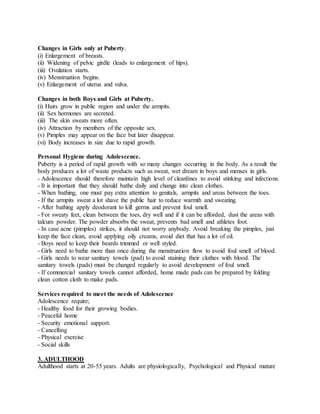 Changes in Girls only at Puberty.
(i) Enlargement of breasts.
(ii) Widening of pelvic girdle (leads to enlargement of hips).
(iii) Ovulation starts.
(iv) Menstruation begins.
(v) Enlargement of uterus and vulva.
Changes in both Boys and Girls at Puberty.
(i) Hairs grow in public region and under the armpits.
(ii) Sex hormones are secreted.
(iii) The skin sweats more often.
(iv) Attraction by members of the opposite sex.
(v) Pimples may appear on the face but later disappear.
(vi) Body increases in size due to rapid growth.
Personal Hygiene during Adolescence.
Puberty is a period of rapid growth with so many changes occurring in the body. As a result the
body produces a lot of waste products such as sweat, wet dream in boys and menses in girls.
- Adolescence should therefore maintain high level of cleanlines to avoid stinking and infections.
- It is important that they should bathe daily and change into clean clothes.
- When bathing, one must pay extra attention to genitals, armpits and areas between the toes.
- If the armpits sweat a lot shave the public hair to reduce warmth and sweating.
- After bathing apply deodorant to kill germs and prevent foul smell.
- For sweaty feet, clean between the toes, dry well and if it can be afforded, dust the areas with
talcum powder. The powder absorbs the sweat, prevents bad smell and athletes foot.
- In case acne (pimples) strikes, it should not worry anybody. Avoid breaking the pimples, just
keep the face clean, avoid applying oily creams, avoid diet that has a lot of oil.
- Boys need to keep their beards trimmed or well styled.
- Girls need to bathe more than once during the menstruation flow to avoid foul smell of blood.
- Girls needs to wear sanitary towels (pad) to avoid staining their clothes with blood. The
sanitary towels (pads) must be changed regularly to avoid development of foul smell.
- If commercial sanitary towels cannot afforded, home made pads can be prepared by folding
clean cotton cloth to make pads.
Services required to meet the needs of Adolescence
Adolescence require;
- Healthy food for their growing bodies.
- Peaceful home
- Security emotional support.
- Cancelling
- Physical exercise
- Social skills
3. ADULTHOOD
Adulthood starts at 20-55 years. Adults are physiologically, Psychological and Physical mature
 