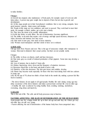 to make families.
Changes
(i) Growth has stopped, only maintenance of body parts, for example repair of worn out cells
taken place. A person may gain weight due to deposit of facts but not due to growth and
development.
(ii) At this stage people are in their best physical conditions that is very strong, energetic, have
good memory capacity, sharp senses and stamina.
(iii) People at this stage are very ambitious and want to succeed. They work hard to meet their
goals, for example to finish studies, get a job, start a family.
(iv) They have the desire to be socially independent.
(v) In the late forties or early fifties, the rate of deterioration becomes significant.
(vi) The ability to do tasks that require a lot of energy and high speed decrease, sharpness of
vision decreases and memory loss may occur.
(vii) Hair starts to turn grey, skin starts to loose elasticity.
(viii) Women reach menopause and their desire to have sex is reduced.
4. OLD AGE
Old age starts from 56years and over. This is the age of senescence simply after menopause in
women. Men tend to diminish their sexual activity but their are not actually sterile.
Changes
(i) The ability to focus on objects, smell and hear decreases.
(ii) Hair turns grey as a result of reduced production of hair pigment. Some men may develop a
bald head.
(iii) Loss of memory due to death of brain cells.
(iv) Kidney functioning slows down and the frequency of urination increases.
(v) Decreases blood flow to the brain and death of nerve cells.
(vi) Elasticity of the skin decreases. The skin gets looser and wrinkles develop.
(vii) Bones may become weak especially for those who have been taking food with less calcium
in young age.
(viii) By the age of 70, about two thirds of taste buds in the month die, making a person feel like
food in tasteless.
- The above features do not apply to all aged people. Healthy life style during young age may
delay occurrence of the above features and make a person lead a normal life even in older age.
- A healthy life style is achieved by eating healthy food, avoiding smoking, alcoholism,
overeating, drug abuse and inactivity.
5. DEATH
This is the end of life. The cells and all body processes stop to function.
FACTORS AFFECTING THE RATE OF DETERIORATION OF THE HUMAN BODY
Some people may live a happy health life up to their old age and until they die. Others get very
old while they are still very young.
- Factors affecting the rate of deterioration of the human body have been categorized into;-
 