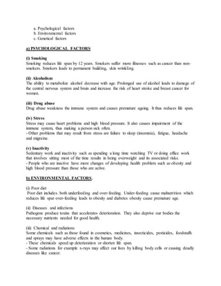 a. Psychological factors
b. Environmental factors
c. Genetical factors
a) PSYCHOLOGICAL FACTORS
(i) Smoking
Smoking reduces life span by 12 years. Smokers suffer more illnesses such as cancer than non-
smokers. Smokers leads to permanent building, skin wrinkling.
(ii) Alcoholism
The ability to metabolize alcohol decrease with age. Prolonged use of alcohol leads to damage of
the central nervous system and brain and increase the risk of heart stroke and breast cancer for
women.
(iii) Drug abuse
Drug abuse weakness the immune system and causes premature ageing. It thus reduces life span.
(iv) Stress
Stress may cause heart problems and high blood pressure. It also causes impairment of the
immune system, thus making a person sick often.
- Other problems that may result from stress are failure to sleep (insomnia), fatigue, headache
and migraine.
(v) Inactivity
Sedentary work and inactivity such as spending a long time watching TV or doing office work
that involves sitting most of the time results in being overweight and its associated risks.
- People who are inactive have more changes of developing health problem such as obesity and
high blood pressure than those who are active.
b) ENVIRONMENTAL FACTORS.
(i) Poor diet
Poor diet includes both underfeeding and over-feeding. Under-feeding cause malnutrition which
reduces life spar over-feeding leads to obesity and diabetes obesity cause premature age.
(ii) Diseases and infections
Pathogens produce toxins that accelerates deterioration. They also deprive our bodies the
necessary nutrients needed for good health.
(iii) Chemical and radiations
Some chemicals such as those found in cosmetics, medicines, insecticides, pesticides, foodstuffs
and sprays may have adverse effects in the human body.
- These chemicals speed up deterioration or shorten life span.
- Some radiations for example x-rays may affect our lives by killing body cells or causing deadly
diseases like cancer.
 