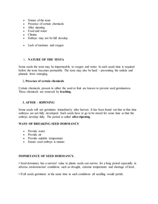  Nature of the testa
 Presence of certain chemicals
 After ripening
 Food and water
 Climate
 Embryo may not be full develop
 Lack of moisture and oxygen
1. NATURE OF THE TESTA
Some seeds the testa may be impermeable to oxygen and water. In such seeds time is required
before the testa becomes permeable. The testa may also be hard – preventing the radicle and
plumule form emerging.
2, Presence of certain chemicals
Certain chemicals present in either the seed or fruit are known to prevent seed germination.
These chemicals are removed by leaching.
3. AFTER – RIPENING
Some seeds will not germinate immediately after harvest. It has been found out that at that time
embryos are not fully developed. Such seeds have to go to be stored for some time so that the
embryo develop fully. The period is called after-ripening.
WAYS OF BREAKING SEED DORMANCY
 Provide water
 Provide air
 Provide suitable temperature
 Ensure seed embryo is mature
IMPORTANCE OF SEED DORMANCY.
• Seed dormancy has a survival value to plants seeds can survive for a long period especially in
adverse environmental conditions such as drought, extreme temperature and shortage of food.
• If all seeds germinate at the same time in such conditions all seedling would perish.
 