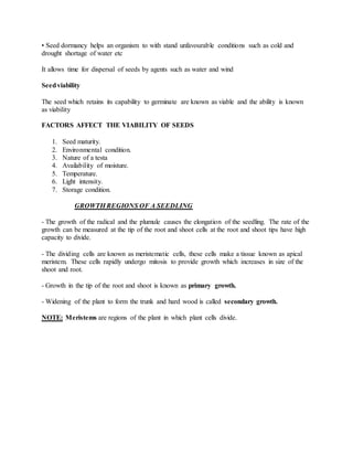 • Seed dormancy helps an organism to with stand unfavourable conditions such as cold and
drought shortage of water etc
It allows time for dispersal of seeds by agents such as water and wind
Seedviability
The seed which retains its capability to germinate are known as viable and the ability is known
as viability
FACTORS AFFECT THE VIABILITY OF SEEDS
1. Seed maturity.
2. Environmental condition.
3. Nature of a testa
4. Availability of moisture.
5. Temperature.
6. Light intensity.
7. Storage condition.
GROWTH REGIONS OF A SEEDLING
- The growth of the radical and the plumule causes the elongation of the seedling. The rate of the
growth can be measured at the tip of the root and shoot cells at the root and shoot tips have high
capacity to divide.
- The dividing cells are known as meristematic cells, these cells make a tissue known as apical
meristem. These cells rapidly undergo mitosis to provide growth which increases in size of the
shoot and root.
- Growth in the tip of the root and shoot is known as primary growth.
- Widening of the plant to form the trunk and hard wood is called secondary growth.
NOTE: Meristems are regions of the plant in which plant cells divide.
 