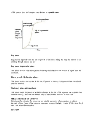 - This pattern gives an S-shaped curve known as sigmoid curve.
Lag phase
Lag phase is a period when the rate of growth is very slow, during the stage the number of cell
dividing through mitosis are few
Log phase /exponential phase
This phase involves very rapid growth where by the number of cell division is higher than the
dead cells.
Linear growth /declaration phase.
This phase involves the decline in the rate of growth as maturity is approached the rate of cell
division decrease.
Stationary phase/plateau phase
This phase marks the period of no further changes in the size of the organism the organism has
attained maturity, new cells are formed only to replace those worn out or dead cells.
MEASUREMENT OF GROWTH
Growth can be estimated by measuring any suitable parameter of an organism at suitable
intervals of time. Some of the common parameter measured include, Length, Width, Area, Fresh
mas and Mass of an organism.
(i) Length
 