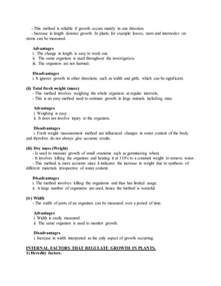 - This method is reliable if growth occurs mainly in one direction.
- Increase in length denotes growth. In plants for example leaves, stem and internodes on
stems can be measured.
Advantages
i. The change in length is easy to work out.
ii. The same organism is used throughout the investigation.
iii. The organism are not harmed.
Disadvantages
i. It ignores growth in other directions such as width and girth, which can be significant.
(ii) Total fresh weight (mass)
- This method involves weighing the whole organism at regular intervals.
- This is an easy method used to estimate growth in large animals including man.
Advantages
i. Weighing is easy
ii. It does not involve injury to the organism.
Disadvantages
i. Fresh weight measurement method are influenced changes in water content of the body
and therefore do not always give accurate results.
(iii) Dry mass (Weight)
- Is used to measure growth of small oranisms such as germinating wheat.
- It involves killing the organism and heating it at 1100
c to a constant weight to remove water.
- This method is more accurate since it indicates the increase in weight due to synthesis of
different materials irrespective of water content.
Disadvantages
i. The method involves killing the organisms and thus has limited usage.
ii. A large number of organisms are used, hence the method is wasteful.
(iv) Width
- The width of parts of an organism can be measured over a period of time.
Advantages
i. Width is easily measured
ii. The same organism is used to monitor growth.
Disadvantages
i. Increase in width interpreted as the only aspect of growth occurring.
INTERNAL FACTORS THAT REGULATE GROWTH IN PLANTS.
1) Heredity factors.
 