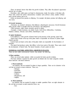 - These are internal factors that affect the growth of plants. They affect the physical appearance
and the size of a plant.
- Hereditary units called genes are found in chromosomes inside the nucleus of all plant cells.
These units control the various characteristics of plants such as flower colour, number of floral
parts, growth pattern and so on.
- Genes are passed from parents to offspring. For example tall plants produce tall offspring and
vice-versa.
2) Growth hormones.
- Hormones are chemical substances that influence physiological processes. Growth hormones
affect growth which is brought about by cell division and enlargement.
- Plant hormones called auxins promotes growth in plants.
- Examples of plant hormones are, Indole Acetic Acid (IAA), Gibberellins, Cytokinins,
Ethylene (ethene), Abscisic acid (ABA), Indolebutyric acid.
3) Apical dominance
- Is the inhibition of the growth of lateral buds by the presence of the growing apical bud.
- Apical bud is found at the top of the plant which is responsible for increase in plants height
(Apical growth).
- Lateral buds are found on the sides of the plant which are responsible for the formation of
branches.
- The apical bud produces suxins that diffuse to the lower parts of the plant. These auxin retord
the development of lateral buds. The lateral branches of such a plant are short.
EXTERNAL FACTORS AFFECTING GROWTH IN PLANTS.
These are also called environmental factors, they include the following;
1) Plant nutrition
- There are several plant nutrients which are needed for better growth of plants.
- The basic nutrients required for plant growth are divided into two main categories namely
micro-nutrients and macro-nutrients.
i. Macro-nutrients
Are nutrients that are required by plants in larger quantities. There are six elements in the
soil that are termed as macro-nutrients. These are,
- Nitrogen
- Potassium
- Magnesium
- Calcium
- Phosphorous, and
- Sulphur.
ii. Micro-nutrients
Are nutrients that are required by plants in smaller quantities.There are eight elements in
the soil that are termed as micro-nutrients.These are,
- Iron
 