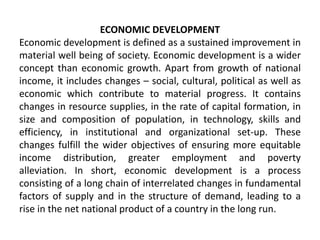 ECONOMIC DEVELOPMENT
Economic development is defined as a sustained improvement in
material well being of society. Economic development is a wider
concept than economic growth. Apart from growth of national
income, it includes changes – social, cultural, political as well as
economic which contribute to material progress. It contains
changes in resource supplies, in the rate of capital formation, in
size and composition of population, in technology, skills and
efficiency, in institutional and organizational set-up. These
changes fulfill the wider objectives of ensuring more equitable
income distribution, greater employment and poverty
alleviation. In short, economic development is a process
consisting of a long chain of interrelated changes in fundamental
factors of supply and in the structure of demand, leading to a
rise in the net national product of a country in the long run.
 