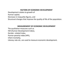 FACTORS OF ECONOMIC DEVELOPMENT
Development relates to growth of
Human capital,
Decrease in inequality figures, and
Structural changes that improve the quality of life of the population.
MEASUREMENT OF ECONOMIC DEVELOPMENT
The qualitative measures such as
HDI (Human Development Index),
Gender- related index,
Human poverty index (HPI),
Infant mortality,
Literacy rate etc. are used to measure economic development.
 