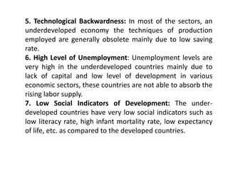 5. Technological Backwardness: In most of the sectors, an
underdeveloped economy the techniques of production
employed are generally obsolete mainly due to low saving
rate.
6. High Level of Unemployment: Unemployment levels are
very high in the underdeveloped countries mainly due to
lack of capital and low level of development in various
economic sectors, these countries are not able to absorb the
rising labor supply.
7. Low Social Indicators of Development: The under-
developed countries have very low social indicators such as
low literacy rate, high infant mortality rate, low expectancy
of life, etc. as compared to the developed countries.
 