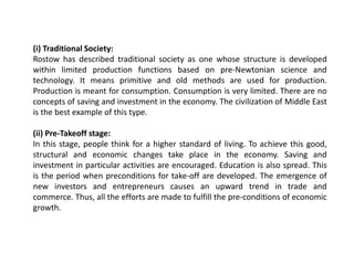 (i) Traditional Society:
Rostow has described traditional society as one whose structure is developed
within limited production functions based on pre-Newtonian science and
technology. It means primitive and old methods are used for production.
Production is meant for consumption. Consumption is very limited. There are no
concepts of saving and investment in the economy. The civilization of Middle East
is the best example of this type.
(ii) Pre-Takeoff stage:
In this stage, people think for a higher standard of living. To achieve this good,
structural and economic changes take place in the economy. Saving and
investment in particular activities are encouraged. Education is also spread. This
is the period when preconditions for take-off are developed. The emergence of
new investors and entrepreneurs causes an upward trend in trade and
commerce. Thus, all the efforts are made to fulfill the pre-conditions of economic
growth.
 