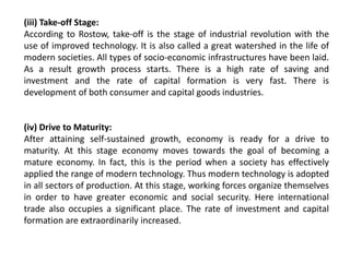 (iii) Take-off Stage:
According to Rostow, take-off is the stage of industrial revolution with the
use of improved technology. It is also called a great watershed in the life of
modern societies. All types of socio-economic infrastructures have been laid.
As a result growth process starts. There is a high rate of saving and
investment and the rate of capital formation is very fast. There is
development of both consumer and capital goods industries.
(iv) Drive to Maturity:
After attaining self-sustained growth, economy is ready for a drive to
maturity. At this stage economy moves towards the goal of becoming a
mature economy. In fact, this is the period when a society has effectively
applied the range of modern technology. Thus modern technology is adopted
in all sectors of production. At this stage, working forces organize themselves
in order to have greater economic and social security. Here international
trade also occupies a significant place. The rate of investment and capital
formation are extraordinarily increased.
 